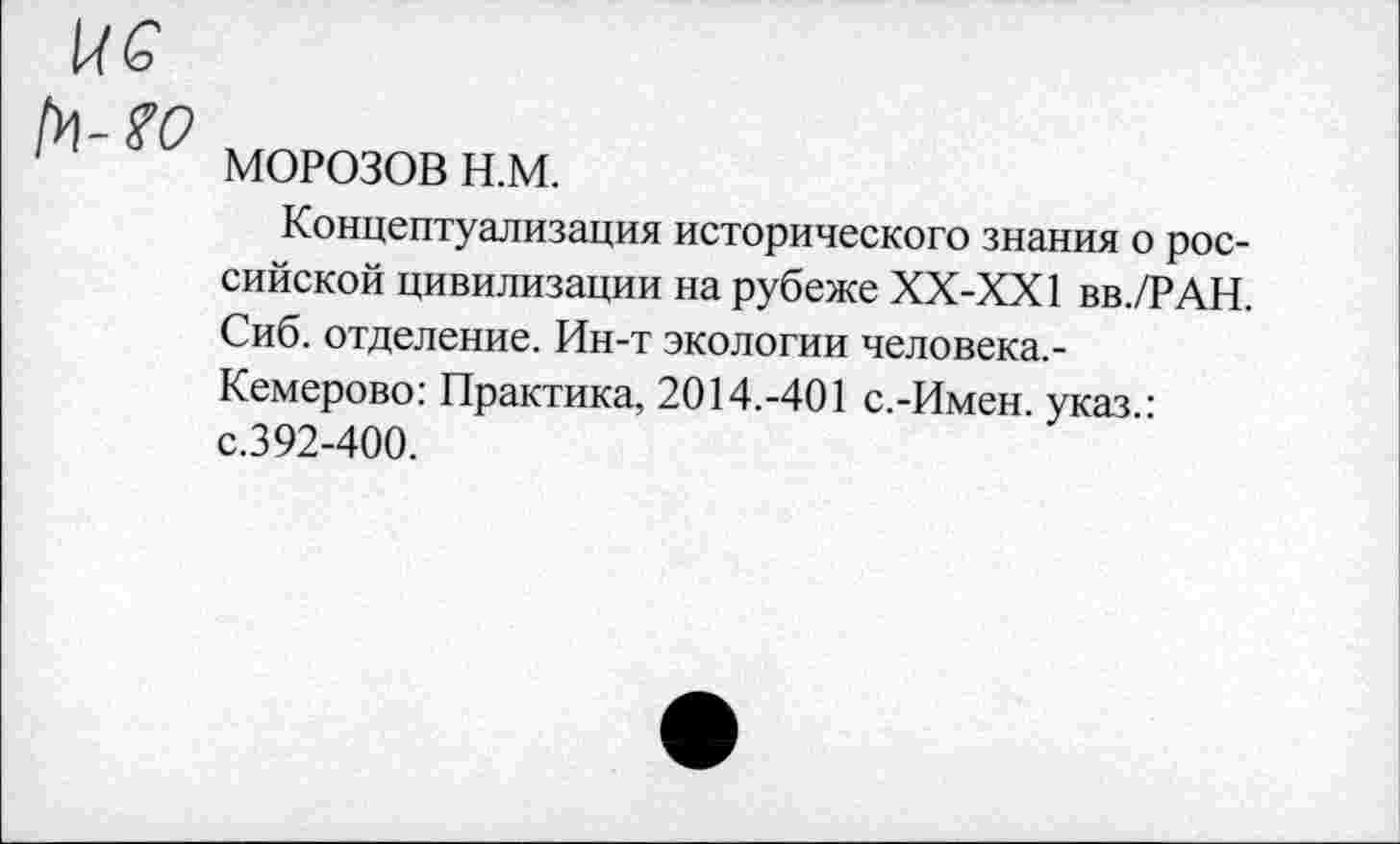 ﻿ис
1 МОРОЗОВ н.м.
Концептуализация исторического знания о российской цивилизации на рубеже ХХ-ХХ1 вв./РАН. Сиб. отделение. Ин-т экологии человека.-Кемерово: Практика, 2014.-401 с.-Имен, указ.: с.392-400.